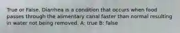 True or False. Diarrhea is a condition that occurs when food passes through the alimentary canal faster than normal resulting in water not being removed. A: true B: false