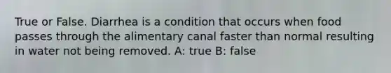 True or False. Diarrhea is a condition that occurs when food passes through the alimentary canal faster than normal resulting in water not being removed. A: true B: false