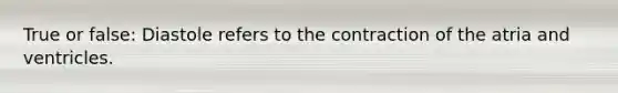True or false: Diastole refers to the contraction of the atria and ventricles.