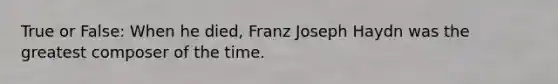 True or False: When he died, Franz Joseph Haydn was the greatest composer of the time.