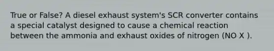 True or False? A diesel exhaust system's SCR converter contains a special catalyst designed to cause a chemical reaction between the ammonia and exhaust oxides of nitrogen (NO X ).