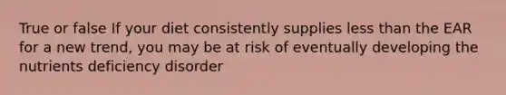 True or false If your diet consistently supplies less than the EAR for a new trend, you may be at risk of eventually developing the nutrients deficiency disorder