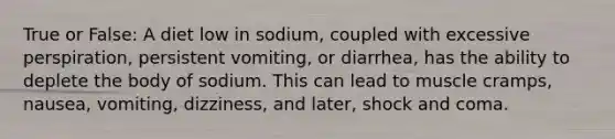 True or False: A diet low in sodium, coupled with excessive perspiration, persistent vomiting, or diarrhea, has the ability to deplete the body of sodium. This can lead to muscle cramps, nausea, vomiting, dizziness, and later, shock and coma.