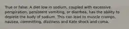 True or false: A diet low in sodium, coupled with excessive perspiration, persistent vomiting, or diarrhea, has the ability to deplete the body of sodium. This can lead to muscle cramps, nausea, committing, dizziness and Kate shock and coma.