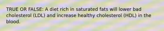 TRUE OR FALSE: A diet rich in saturated fats will lower bad cholesterol (LDL) and increase healthy cholesterol (HDL) in the blood.