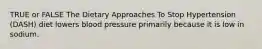 TRUE or FALSE The Dietary Approaches To Stop Hypertension (DASH) diet lowers blood pressure primarily because it is low in sodium.