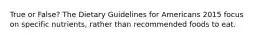 True or False? The Dietary Guidelines for Americans 2015 focus on specific nutrients, rather than recommended foods to eat.