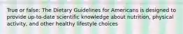 True or false: The Dietary Guidelines for Americans is designed to provide up-to-date scientific knowledge about nutrition, physical activity, and other healthy lifestyle choices