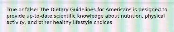 True or false: The Dietary Guidelines for Americans is designed to provide up-to-date scientific knowledge about nutrition, physical activity, and other healthy lifestyle choices