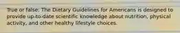 True or false: The Dietary Guidelines for Americans is designed to provide up-to-date scientific knowledge about nutrition, physical activity, and other healthy lifestyle choices.