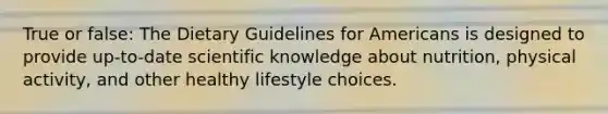 True or false: The Dietary Guidelines for Americans is designed to provide up-to-date scientific knowledge about nutrition, physical activity, and other healthy lifestyle choices.