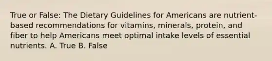 True or False: The Dietary Guidelines for Americans are nutrient-based recommendations for vitamins, minerals, protein, and fiber to help Americans meet optimal intake levels of essential nutrients. A. True B. False