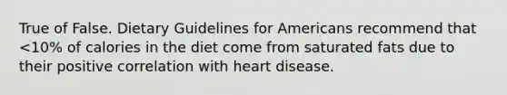 True of False. Dietary Guidelines for Americans recommend that <10% of calories in the diet come from saturated fats due to their positive correlation with heart disease.