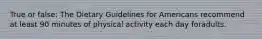 True or false: The Dietary Guidelines for Americans recommend at least 90 minutes of physical activity each day foradults.