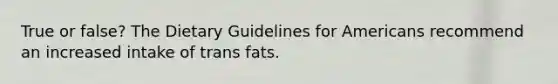 True or false? The Dietary Guidelines for Americans recommend an increased intake of trans fats.