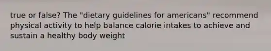 true or false? The "dietary guidelines for americans" recommend physical activity to help balance calorie intakes to achieve and sustain a healthy body weight