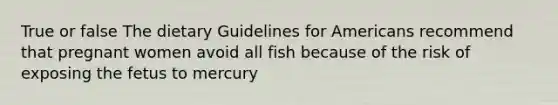 True or false The dietary Guidelines for Americans recommend that pregnant women avoid all fish because of the risk of exposing the fetus to mercury