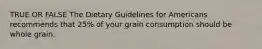 TRUE OR FALSE The Dietary Guidelines for Americans recommends that 25% of your grain consumption should be whole grain.