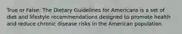 True or False: The Dietary Guidelines for Americans is a set of diet and lifestyle recommendations designed to promote health and reduce chronic disease risks in the American population.