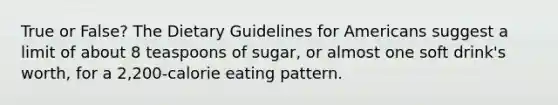 True or False? The Dietary Guidelines for Americans suggest a limit of about 8 teaspoons of sugar, or almost one soft drink's worth, for a 2,200-calorie eating pattern.