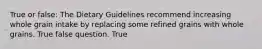 True or false: The Dietary Guidelines recommend increasing whole grain intake by replacing some refined grains with whole grains. True false question. True