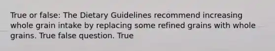 True or false: The Dietary Guidelines recommend increasing whole grain intake by replacing some refined grains with whole grains. True false question. True