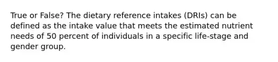 True or False? The dietary reference intakes (DRIs) can be defined as the intake value that meets the estimated nutrient needs of 50 percent of individuals in a specific life-stage and gender group.