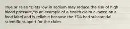 True or False "Diets low in sodium may reduce the risk of high blood pressure,"is an example of a health claim allowed on a food label and is reliable because the FDA had substantial scientific support for the claim.