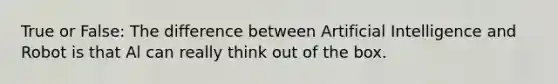 True or False: The difference between Artificial Intelligence and Robot is that Al can really think out of the box.