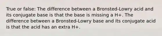 True or false: The difference between a Bronsted-Lowry acid and its conjugate base is that the base is missing a H+. The difference between a Bronsted-Lowry base and its conjugate acid is that the acid has an extra H+.