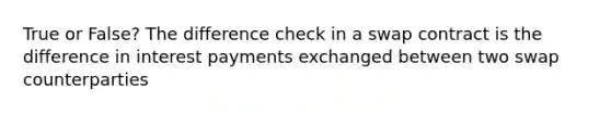 True or False? The difference check in a swap contract is the difference in interest payments exchanged between two swap counterparties