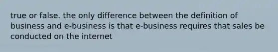 true or false. the only difference between the definition of business and e-business is that e-business requires that sales be conducted on the internet