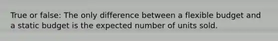 True or false: The only difference between a flexible budget and a static budget is the expected number of units sold.