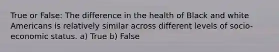 True or False: The difference in the health of Black and white Americans is relatively similar across different levels of socio-economic status. a) True b) False