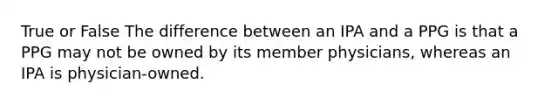 True or False The difference between an IPA and a PPG is that a PPG may not be owned by its member physicians, whereas an IPA is physician-owned.