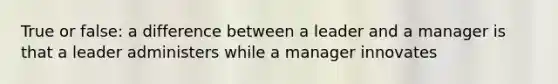 True or false: a difference between a leader and a manager is that a leader administers while a manager innovates