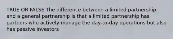 TRUE OR FALSE The difference between a limited partnership and a general partnership is that a limited partnership has partners who actively manage the day-to-day operations but also has passive investors