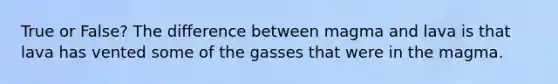 True or False? The difference between magma and lava is that lava has vented some of the gasses that were in the magma.