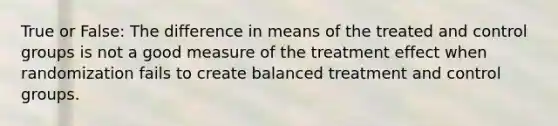 True or False: The difference in means of the treated and control groups is not a good measure of the treatment effect when randomization fails to create balanced treatment and control groups.