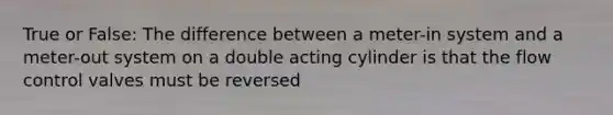 True or False: The difference between a meter-in system and a meter-out system on a double acting cylinder is that the flow control valves must be reversed