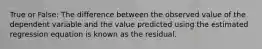 True or False: The difference between the observed value of the dependent variable and the value predicted using the estimated regression equation is known as the residual.