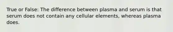 True or False: The difference between plasma and serum is that serum does not contain any cellular elements, whereas plasma does.