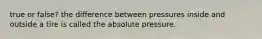 true or false? the difference between pressures inside and outside a tire is called the absolute pressure.