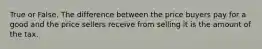 True or False. The difference between the price buyers pay for a good and the price sellers receive from selling it is the amount of the tax.