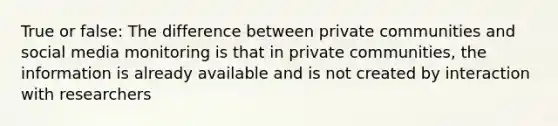 True or false: The difference between private communities and social media monitoring is that in private communities, the information is already available and is not created by interaction with researchers