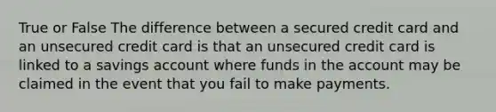 True or False The difference between a secured credit card and an unsecured credit card is that an unsecured credit card is linked to a savings account where funds in the account may be claimed in the event that you fail to make payments.