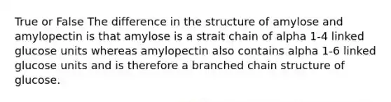 True or False The difference in the structure of amylose and amylopectin is that amylose is a strait chain of alpha 1-4 linked glucose units whereas amylopectin also contains alpha 1-6 linked glucose units and is therefore a branched chain structure of glucose.