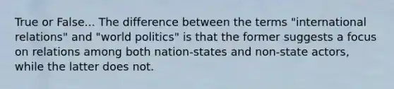 True or False... The difference between the terms "international relations" and "world politics" is that the former suggests a focus on relations among both nation-states and non-state actors, while the latter does not.