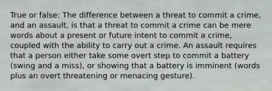 True or false: The difference between a threat to commit a crime, and an assault, is that a threat to commit a crime can be mere words about a present or future intent to commit a crime, coupled with the ability to carry out a crime. An assault requires that a person either take some overt step to commit a battery (swing and a miss), or showing that a battery is imminent (words plus an overt threatening or menacing gesture).