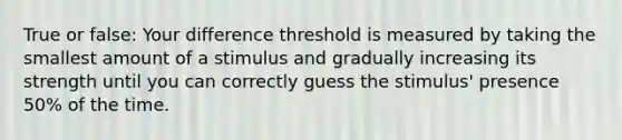 True or false: Your difference threshold is measured by taking the smallest amount of a stimulus and gradually increasing its strength until you can correctly guess the stimulus' presence 50% of the time.